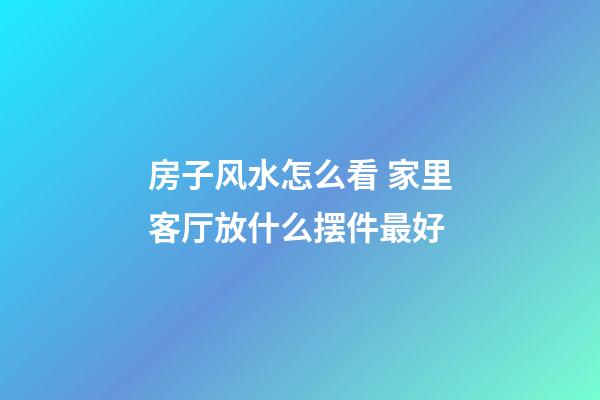 房子风水怎么看 家里客厅放什么摆件最好